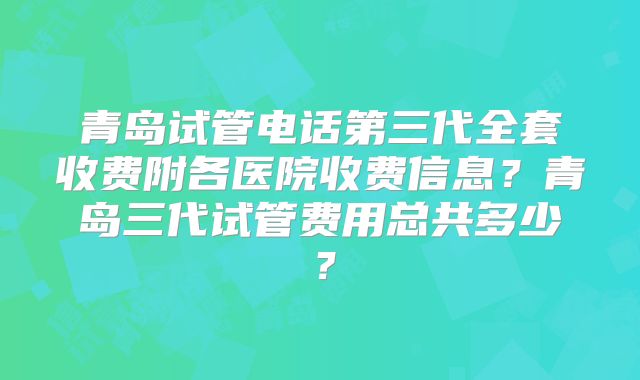 青岛试管电话第三代全套收费附各医院收费信息？青岛三代试管费用总共多少？