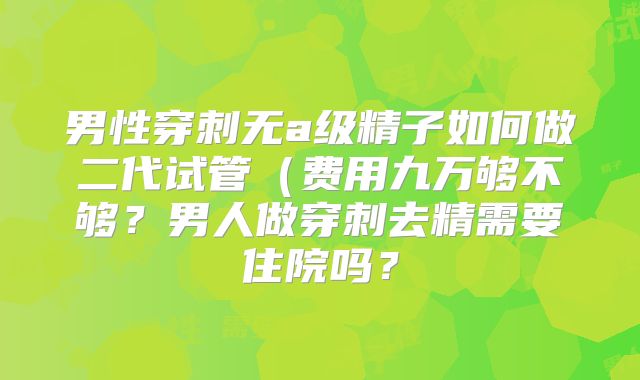 男性穿刺无a级精子如何做二代试管（费用九万够不够？男人做穿刺去精需要住院吗？