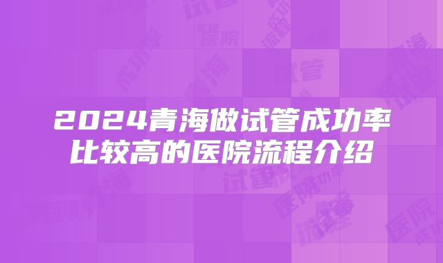 2024青海做试管成功率比较高的医院流程介绍