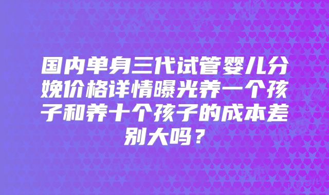 国内单身三代试管婴儿分娩价格详情曝光养一个孩子和养十个孩子的成本差别大吗？
