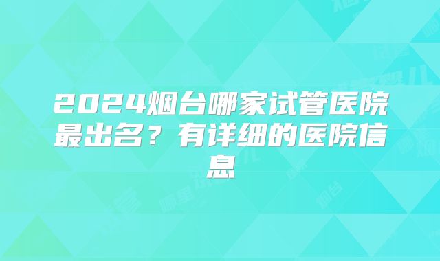 2024烟台哪家试管医院最出名？有详细的医院信息