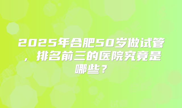 2025年合肥50岁做试管,排名前三的医院究竟是哪些?