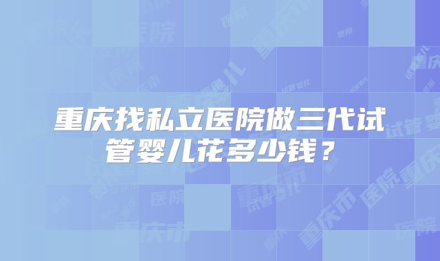 重庆找私立医院做三代试管婴儿花多少钱？