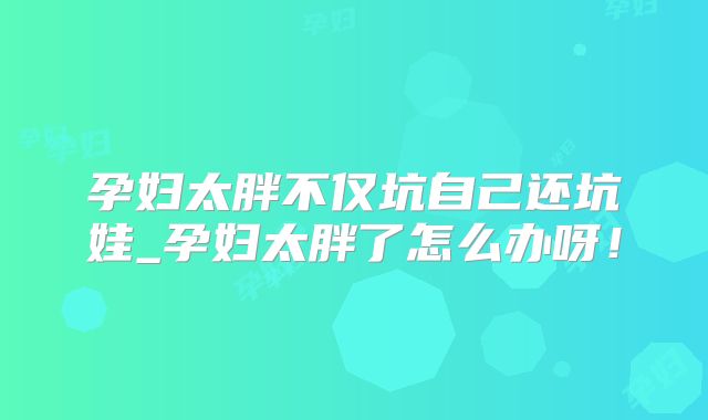 孕妇太胖不仅坑自己还坑娃_孕妇太胖了怎么办呀！