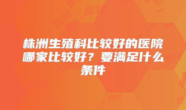株洲生殖科比较好的医院哪家比较好？要满足什么条件