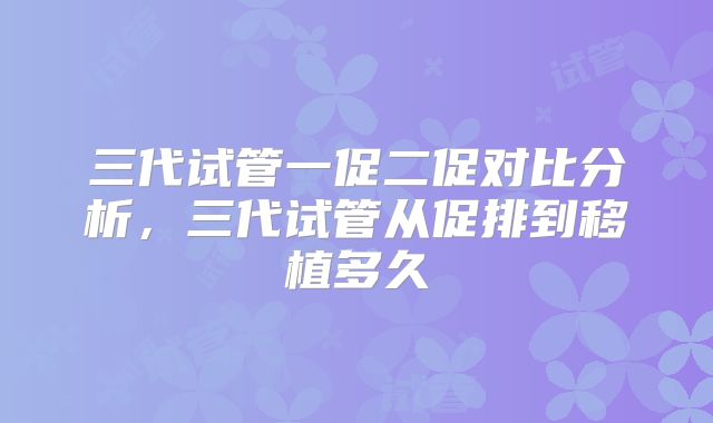 三代试管一促二促对比分析,三代试管从促排到移植多久