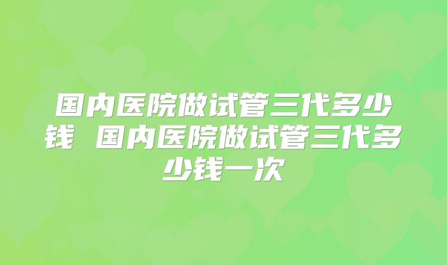 国内医院做试管三代多少钱 国内医院做试管三代多少钱一次