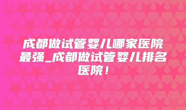 成都做试管婴儿哪家医院最强_成都做试管婴儿排名医院！