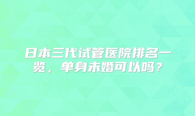 日本三代试管医院排名一览，单身未婚可以吗？