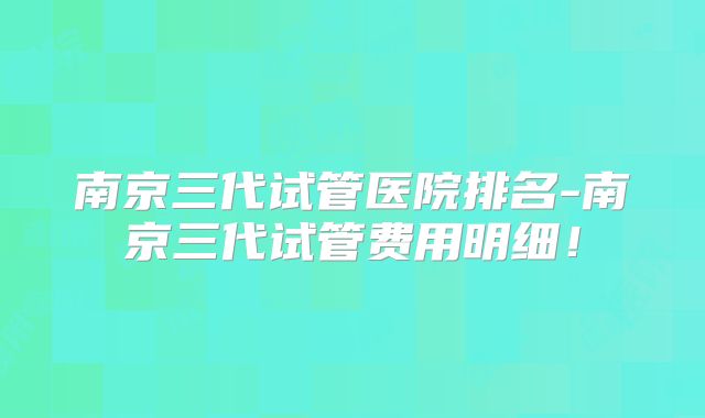 南京三代试管医院排名-南京三代试管费用明细！