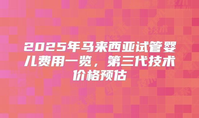 2025年马来西亚试管婴儿费用一览，第三代技术价格预估