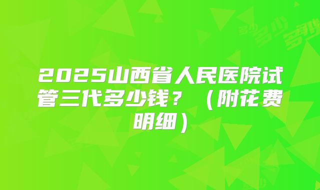 2025山西省人民医院试管三代多少钱?(附花费明细)