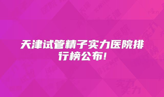 天津试管精子实力医院排行榜公布!