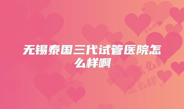 无锡泰国三代试管医院怎么样啊