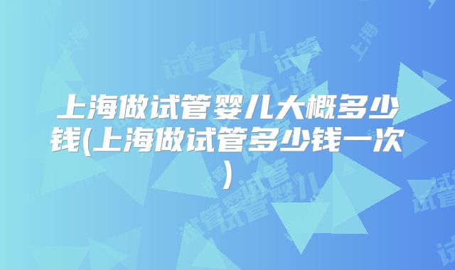 上海做试管婴儿大概多少钱(上海做试管多少钱一次)