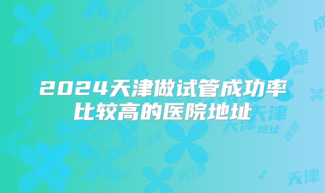 2024天津做试管成功率比较高的医院地址