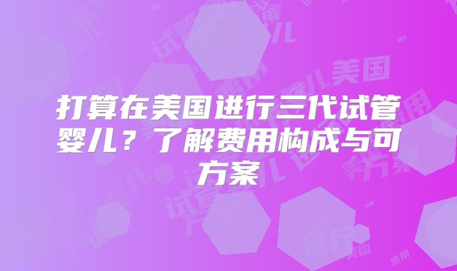 打算在美国进行三代试管婴儿？了解费用构成与可方案