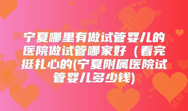 宁夏哪里有做试管婴儿的医院做试管哪家好（看完挺扎心的(宁夏附属医院试管婴儿多少钱)