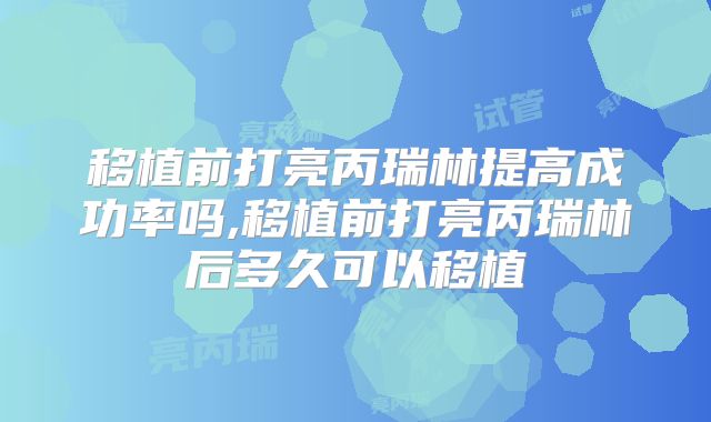 移植前打亮丙瑞林提高成功率吗,移植前打亮丙瑞林后多久可以移植