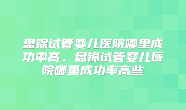 盘锦试管婴儿医院哪里成功率高，盘锦试管婴儿医院哪里成功率高些