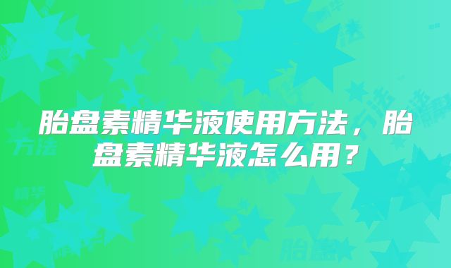 胎盘素精华液使用方法,胎盘素精华液怎么用?