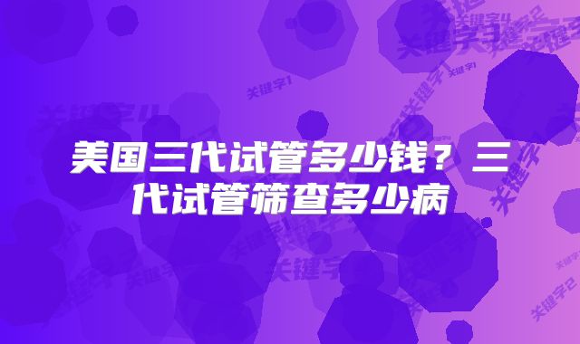 美国三代试管多少钱?三代试管筛查多少病