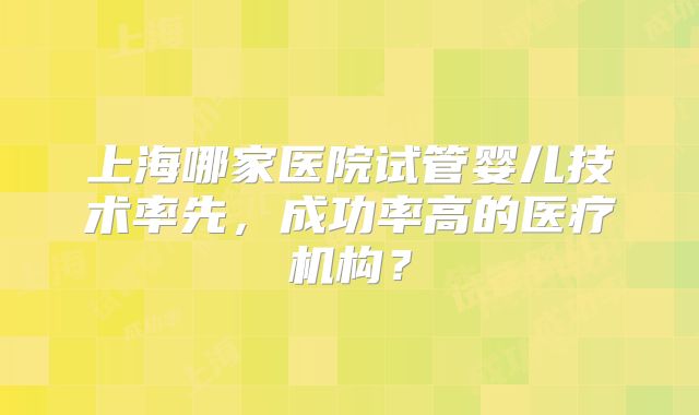 上海哪家医院试管婴儿技术率先，成功率高的医疗机构？