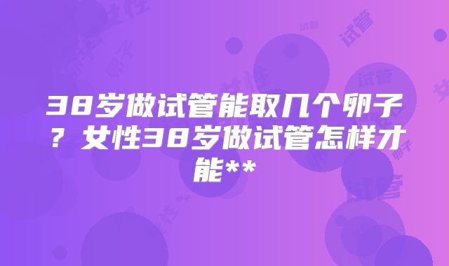38岁做试管能取几个卵子?女性38岁做试管怎样才能**