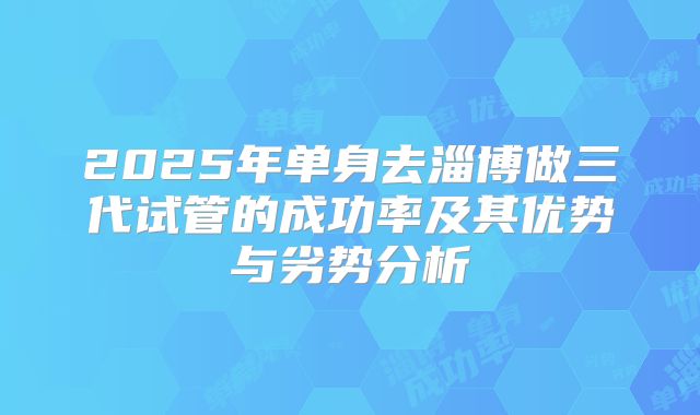 2025年单身去淄博做三代试管的成功率及其优势与劣势分析