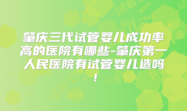 肇庆三代试管婴儿成功率高的医院有哪些-肇庆第一人民医院有试管婴儿造吗！