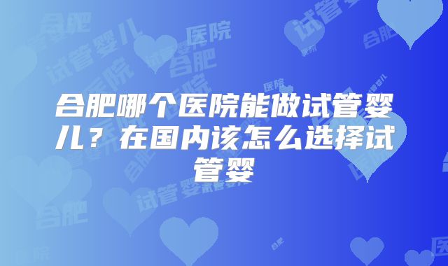 合肥哪个医院能做试管婴儿？在国内该怎么选择试管婴