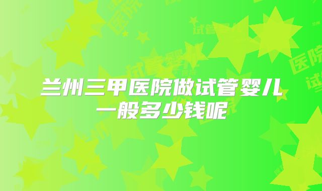 兰州三甲医院做试管婴儿一般多少钱呢