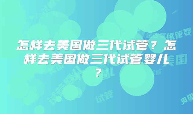 怎样去美国做三代试管？怎样去美国做三代试管婴儿？