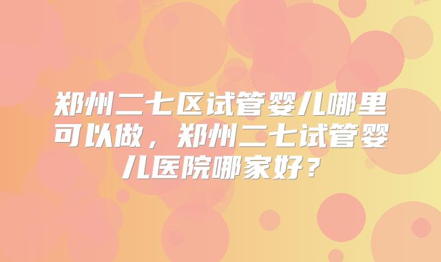 郑州二七区试管婴儿哪里可以做，郑州二七试管婴儿医院哪家好？