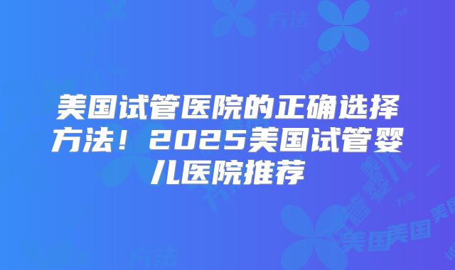 美国试管医院的正确选择方法！2025美国试管婴儿医院推荐
