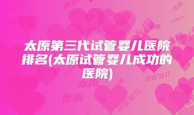 太原第三代试管婴儿医院排名(太原试管婴儿成功的医院)