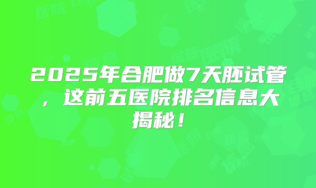 2025年合肥做7天胚试管，这前五医院排名信息大揭秘！