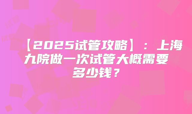 【2025试管攻略】：上海九院做一次试管大概需要多少钱？