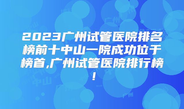 2023广州试管医院排名榜前十中山一院成功位于榜首,广州试管医院排行榜！