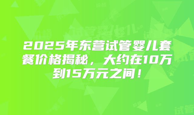 2025年东营试管婴儿套餐价格揭秘，大约在10万到15万元之间！