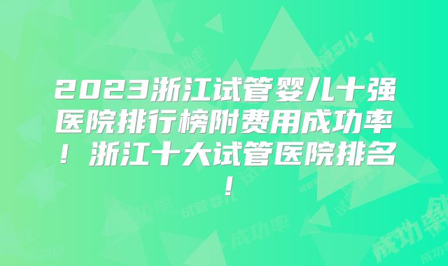 2023浙江试管婴儿十强医院排行榜附费用成功率!浙江十大试管医院排名!