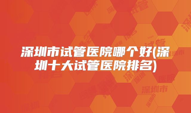 深圳市试管医院哪个好(深圳十大试管医院排名)