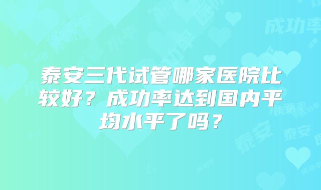 泰安三代试管哪家医院比较好?成功率达到国内平均水平了吗?