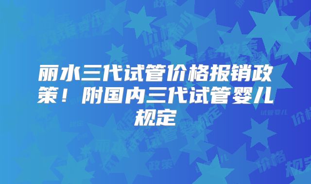 丽水三代试管价格报销政策！附国内三代试管婴儿规定