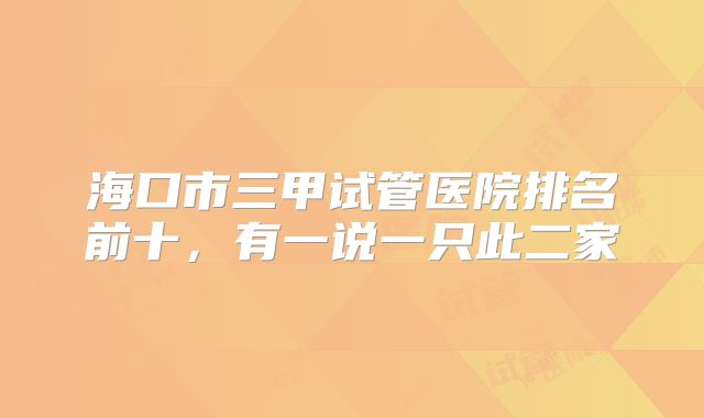 海口市三甲试管医院排名前十，有一说一只此二家