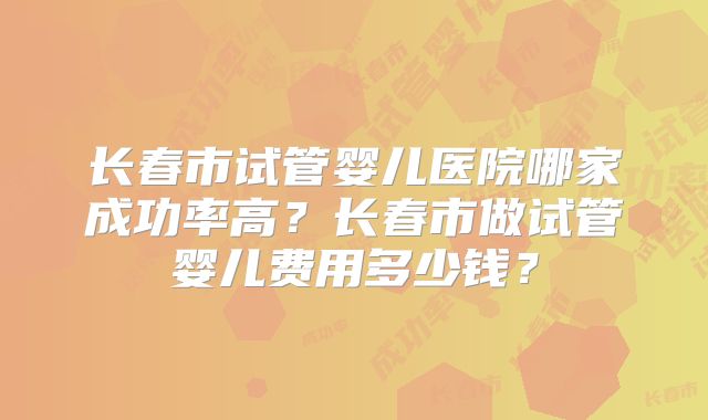长春市试管婴儿医院哪家成功率高？长春市做试管婴儿费用多少钱？