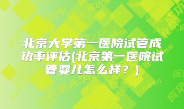 北京大学第一医院试管成功率评估(北京第一医院试管婴儿怎么样？)