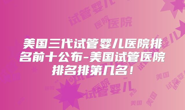 美国三代试管婴儿医院排名前十公布-美国试管医院排名排第几名！