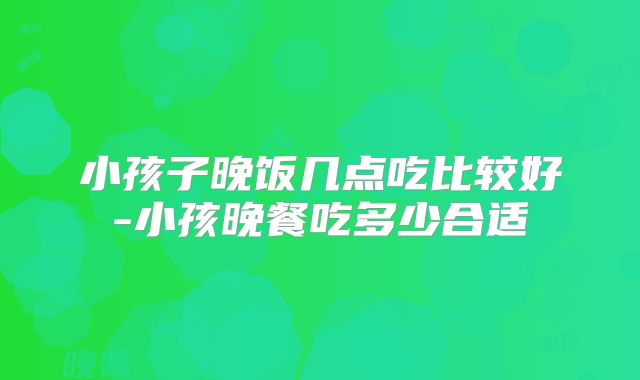 小孩子晚饭几点吃比较好-小孩晚餐吃多少合适