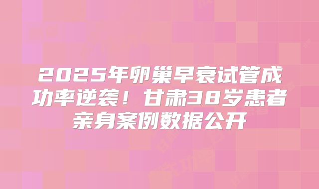 2025年卵巢早衰试管成功率逆袭！甘肃38岁患者亲身案例数据公开